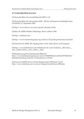 Introduction to Mobile Media Technologies Teil 2                       100.tageschau.mobi


2.5 Links/Quellenverweise

[1] Deutsche Bahn AG: Geschäftsbericht 2007, S. 64

[2] Deutsche Bahn AG: Kennzahlen 2005 – DB AG mit bestem Geschäftsjahr ihrer
Geschichte, 23. September 2006

[3] http://www.denso-wave.com/qrcode/aboutqr-e.html

[4] Bieh, M. (2008): Mobiles Webdesign. Bonn: Galileo S.30ff

[5] http://statbrain.com

[6] http://www.stayfreemagazine.org/archives/25/jonah-peretti-interview.html

[7] Gladwell, M. (2000): The Tipping Point. USA: Little, Brown and Company

[8] http://www.bahnhof.de/site/bahnhoefe/de/sued/frankfurt__hbf/daten__
und__fakten/daten__und__fakten__.html

[9] Bundesnetzagentur Jahresbericht 2008 S.83
http://www.bundesnetzagentur.de/enid/3c580088f9d4a1cc015f2e397788af70,0/
Marktbeobachtung/Internet-/Onlinedienste_w4.html

[10] Sevenval (2009): Device Trends Datapool July 2009 Basic S.10,12
http://www.slideshare.net/sevenval/datapool-month-basic-2009-july




Media & Design Management (M.A.)                   Alexander Boerger                  11
 