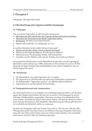 Introduction to Mobile Media Technologies Teil 2                       100.tageschau.mobi


2. Übungsteil 2

Kampange: 100.tagesschau.mobi


2.1 Beschreibung einer eigenen mobilen Kampagne

(a) Zielgruppe

Für wen ist die Tagesschau in 100 Sekunden interessant?
   Menschen die sich schnell über das Tagesgeschehen informieren möchten.
   Menschen die Vertrauen in die Marke Tagesschau haben.
   Bedingung: Sie haben eine Daten-Flatrate.
   Weitere Informationen zur Zielgruppe in 1.3.a

In welcher Situation ist die mobile Version interessant?
   Warten auf den Bus/Bahn. (Auch während der Fahrt)
   Warten an der Supermarktkasse. (Guckt man da Videos?)
   Warten bei einer Verabredung/Treffen. (Oft beobachtet)
   Anstehen auf der Toilette. (oder auf der Toilette, passt nicht zur Marke)

Als geeignetste Zielsituation wurde Bahnfahren ausgewäht, weil dort genügend
Menschen warten müssen (ca. 10Mio. Reisende im Fernverkehr [1] und ca. 90 Mio.
Reisende im Regio Verkehr [2]) und Bahnfahren eine seriöse Tatigkeit ist, die zur
Marke Tagesschau passt.

(b) Zielsetzung

   Die Bekanntheit von mobil.tagesschau.de zu steigern
   Die Tagesschau in 100 Sekunden als unterwegs Nachrichten positionieren
   Für Bahnpendler “Tagesschau gucken” als tägliches Ritual etablieren
   Tagesschau Icon auf den Iphone Screen bringen

(c) Kampagnenkonzept und -komponenten

Da viele bereits Interesse am Angebot von mobil.tagesschau.de haben, soll die Kam-
pagne den Zielpersonen helfen, den Service zu nutzen. Die Kampagne ist auf ein
sofortiges Erfolgserlebnis ausgerichtet. Man kann an seiner Unzufriedenheit (Ich
muss warten, wo bleibt der Zug?) sofort etwas ändern. Die Zeit des Wartens wird zu
einer Zeit des Informierens. Die stündliche Aktualisierung der Inhalte gibt den Nut-
zer zusätzlich die Sicherheit, nichts zu verpassen.

Im Kern der Kampagne steht das Format Tagesschau in 100 Sekunden. Mit der URL:
100.tageschau.mobi wird dem Nutzer ein leichterer Einstieg ermöglicht. Dort kann
entweder das Video sofort starten oder auf weitere Videos klicken. Als zusätzliche
Information wird das Alter der Sendung angezeigt.


Media & Design Management (M.A.)                   Alexander Boerger                   3
 