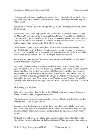 Introduction to Mobile Media Technologies Teil 2                       100.tageschau.mobi



(Um dieses Aktualitäsversprechen einzuhalten, ist es notwendig die neuen Sendun-
gen schon ab 6Uhr anzubieten, dass ab dieser Uhrzeit schon viele auf dem Weg zur
Arbeit sind.)

Zusätzlich zur neuen URL wird eine gezielte QR-Code Kampagne geschaltet. (siehe
2.1.d und 2.2)

Ein zweiter Aspekt der Kampagne ist eine kleine virale Bildungsinitiative. Es wird
ein Making Of zur Tagesschau in hundert Sekunden angeboten. Darin erfährt man
in 100 Sekunden wie die Sendung erstellt wird. Ausserdem erfährt man dort, wie die
QR-Codes funktionieren und dass es die URL 101.tageschau.mobi mit weiteren Erk-


Dieser zweite Clip ist wahrscheinlich nur für 10% der Zuschauer interessant, aber
Ziel des Clips ist es, ein Teil dieser Benutzer in die Lage zu versetzen es anderen zu
erklären. Aus dem QR-Code scannen soll eine Interaktion zwischen Bekannten aber
auch Unbekannten werden. “Soll ich dir zeigen, wie es funktioniert.”

Zur Anregung einer solchen Diskussion ist es notwendig den QR-Code sehr groß in
die Werbemittel zu integrieren.

Um diesen Effekt weiter zu verstärken wird ein kleiner QR-Code im großen QR-
Code integriert (siehe Abb.4). Wer diesen Code entdeckt und scannt kommt zu einem
Easter-Egg. (Bsp. eine seriöse Tagesschau in 100 Sekunden nur über Katzenbabys,
Tageschau in 100 Sekunden auf Schwäbisch, Harald Schmidt Tagesschau). Die QR-
Codes könnten nach dem Aufhängen der Plakate als Aufkleber aufgebracht werden.
Dadurch wäre ohne große Mehrkosten in der Produktion, ein Varianz möglich. Du-
rch die unterschiedlichen Easter-Eggs wird ein Anreiz geschaffen, mehrere Plakate zu
scannen.

Aktivierung von Kindern

Es ist nicht nur wichtig, dass die Leute die QR Codes Scannen, sondern das andere
sehen, dass diese QR Codes gescannt werden.

“Da hat jemand was gemacht, dann guckt er auf sein Handy und dann lacht er, das
schaue ich mir doch mal genauer an”

Zum Abschluss der Kampagne wird der Easter-Egg-Link umgeschaltet und bietet
alle Easter-Egg-Clips an. Allerdings nur noch als QR-Code. Will man dann die Clips
ansehen, braucht man einen zweiten Handybesitzer, der diesen Code vom Handy
scannt.

Natürlich lässt sich dieses Verfahren leicht austricksen (Erfolgserlebnis für den Be-
trüger) aber auch dann hilft es, die Bekanntheit von 100.tagesschau.mobi zu steigern.


Media & Design Management (M.A.)                   Alexander Boerger                     4
 