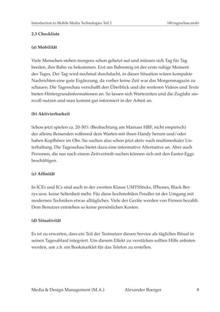 Introduction to Mobile Media Technologies Teil 2                       100.tageschau.mobi

2.3 Checkliste


(a) Mobilität


Viele Menschen stehen morgens schon gehetzt auf und müssen sich Tag für Tag
beeilen, ihre Bahn zu bekommen. Erst am Bahnsteig ist der erste ruhige Moment
des Tages. Der Tag wird nochmal durchdacht, in dieser Situation wären kompakte
Nachrichten eine gute Ergänzung, da vorher keine Zeit war das Morgenmagazin zu
schauen. Die Tagesschau verschafft den Überblick und die weiteren Videos und Texte
bieten Hintergrundinformationen an. So lassen sich Wartezeiten und die Zugfahr sin-
nvoll nutzen und man kommt gut informiert in der Arbeit an.


(b) Aktivierbarkeit


Schon jetzt spielen ca. 20-30% (Beobachtung am Mainzer HBF, nicht empirisch)
der alleine Reisenden während dem Warten mit ihren Handy herum und/oder
haben Kopfhörer im Ohr. Sie suchen also schon jetzt aktiv nach multimedialer Un-
terhaltung. Die Tagesschau bietet dazu eine informative Alternative an. Aber auch
Personen, die nur nach einem Zeitvertreib suchen können sich mit den Easter-Eggs
beschäftigen.




In ICEs und ICs sind auch in der zweiten Klasse UMTSSticks, IPhones, Black Ber-
rys usw. keine Seltenheit mehr. Für diese hochmobilen Pendler ist der Umgang mit
modernen Techniken etwas alltägliches. Viele der Geräte werden von Firmen bezahlt.
Dem Benutzer entstehen so keine persönlichen Kosten.

(d) Situativität


Es ist zu erwarten, dass ein Teil der Testnutzer diesen Service als tägliches Ritual in
seinen Tagesablauf integriert. Um diesem Effekt zu verstärken sollten Hilfe anboten
werden, um z.b. ein Bookmarklet für das Telefon zu erstellen.




Media & Design Management (M.A.)                   Alexander Boerger                      8
 