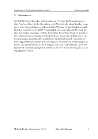 Introduction to Mobile Media Technologies Teil 2                       100.tageschau.mobi

(e) Nutzungsanreiz


Fast 800.000 tägliche Besucher auf tagesschau.de [5] zeigen das Potenzial des mo-
bilen Angebots. Bisher ist die Einbindung in die Webseite sehr schlecht und es wurde
ausser einer Pressemitteilung wurde noch keine Werbung für das Angebot gemacht.
Trotzdem besuchen bereits 10.000 Nutzer täglich mobi.tagesschau.de [5]. Durch die
oben Beschrieben Kampagne wird die Bekanntheit des mobilen Angebots gesteigert.
Die Nutzerführung wird verbessert. Und durch das Easter-Egg wird ein Anreiz zur
Kommunikation geschaffen. Die Inhalte bleiben nicht am Bahnhof, wenn man ein
Easter-Egg entdeckt, kann man den Link speichern und die Beute im Büro zeigen. Es
besteht eine große Chance dass die Kampagne sich stark viral verbreitet. Durch den
Teamarbeits-Teil der Kampagne soll der “bored at work”-Netzwerke vgl. [6] [7] aktiv
angesprochen werden.




Media & Design Management (M.A.)                   Alexander Boerger                   9
 