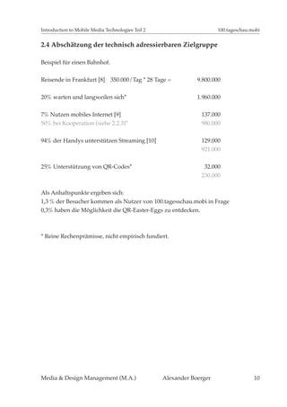 Introduction to Mobile Media Technologies Teil 2                       100.tageschau.mobi


2.4 Abschätzung der technisch adressierbaren Zielgruppe

Beispiel für einen Bahnhof.


Reisende in Frankfurt [8] 350.000/Tag * 28 Tage =              9.800.000


20% warten und langweilen sich*                                1.960.000


7% Nutzen mobiles Internet [9]                                  137.000
50% bei Kooperation (siehe 2.2.3)*                              980.000


94% der Handys unterstützen Streaming [10]                      129.000
                                                                921.000

25% Unterstützung von QR-Codes*                                  32.000
                                                                230.000


Als Anhaltspunkte ergeben sich:
1,3 % der Besucher kommen als Nutzer von 100.tagesschau.mobi in Frage
0,3% haben die Möglichkeit die QR-Easter-Eggs zu entdecken.



* Reine Rechenprämisse, nicht empirisch fundiert.




Media & Design Management (M.A.)                   Alexander Boerger                  10
 