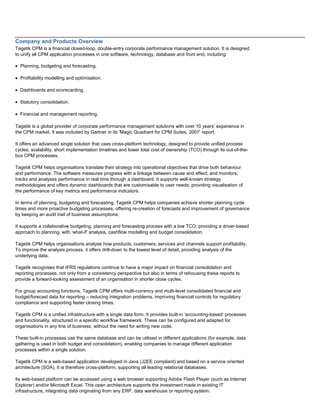 Company and Products Overview
Tagetik CPM is a financial closed-loop, double-entry corporate performance management solution. It is designed
to unify all CPM application processes in one software, technology, database and front end, including:
• Planning, budgeting and forecasting.
• Profitability modelling and optimisation.
• Dashboards and scorecarding.
• Statutory consolidation.
• Financial and management reporting.
Tagetik is a global provider of corporate performance management solutions with over 10 years’ experience in
the CPM market. It was included by Gartner in its ‘Magic Quadrant for CPM Suites, 2007’ report.
It offers an advanced single solution that uses cross-platform technology, designed to provide unified process
cycles, scalability, short implementation timelines and lower total cost of ownership (TCO) through its out-of-the-
box CPM processes.
Tagetik CPM helps organisations translate their strategy into operational objectives that drive both behaviour
and performance. The software measures progress with a linkage between cause and effect, and monitors,
tracks and analyses performance in real time through a dashboard. It supports well-known strategy
methodologies and offers dynamic dashboards that are customisable to user needs, providing visualisation of
the performance of key metrics and performance indicators.
In terms of planning, budgeting and forecasting, Tagetik CPM helps companies achieve shorter planning cycle
times and more proactive budgeting processes, offering re-creation of forecasts and improvement of governance
by keeping an audit trail of business assumptions.
It supports a collaborative budgeting, planning and forecasting process with a low TCO; providing a driver-based
approach to planning, with ‘what-if’ analysis, cashflow modelling and budget consolidation.
Tagetik CPM helps organisations analyse how products, customers, services and channels support profitability.
To improve the analysis process, it offers drill-down to the lowest level of detail, providing analysis of the
underlying data.
Tagetik recognises that IFRS regulations continue to have a major impact on financial consolidation and
reporting processes, not only from a consistency perspective but also in terms of refocusing these reports to
provide a forward-looking assessment of an organisation in shorter close cycles.
For group accounting functions, Tagetik CPM offers multi-currency and multi-level consolidated financial and
budget/forecast data for reporting – reducing integration problems, improving financial controls for regulatory
compliance and supporting faster closing times.
Tagetik CPM is a unified infrastructure with a single data form. It provides built-in ‘accounting-based’ processes
and functionality, structured in a specific workflow framework. These can be configured and adapted for
organisations in any line of business, without the need for writing new code.
These built-in processes use the same database and can be utilised in different applications (for example, data
gathering is used in both budget and consolidation), enabling companies to manage different application
processes within a single solution.
Tagetik CPM is a web-based application developed in Java (J2EE compliant) and based on a service oriented
architecture (SOA). It is therefore cross-platform, supporting all leading relational databases.
Its web-based platform can be accessed using a web browser supporting Adobe Flash Player (such as Internet
Explorer) and/or Microsoft Excel. This open architecture supports the investment made in existing IT
infrastructure, integrating data originating from any ERP, data warehouse or reporting system.
 