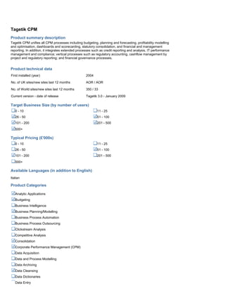 Tagetik CPM
Product summary description
Tagetik CPM unifies all CPM processes including budgeting, planning and forecasting, profitability modelling
and optimisation, dashboards and scorecarding, statutory consolidation, and financial and management
reporting. In addition, it integrates extended processes such as credit reporting and analysis, IT performance
management and compliance; vertical processes such as regulatory accounting, cashflow management by
project and regulatory reporting; and financial governance processes.
Product technical data
First installed (year) 2004
No. of UK sites/new sites last 12 months AOR / AOR
No. of World sites/new sites last 12 months 350 / 33
Current version - date of release Tagetik 3.0 - January 2009
Target Business Size (by number of users)
0 - 10 11 - 25
26 - 50 51 - 100
101 - 200 201 - 500
500+
Typical Pricing (£'000s)
0 - 10 11 - 25
26 - 50 51 - 100
101 - 200 201 - 500
500+
Available Languages (in addition to English)
Italian
Product Categories
Analytic Applications
Budgeting
Business Intelligence
Business Planning/Modelling
Business Process Automation
Business Process Outsourcing
Clickstream Analysis
Competitive Analysis
Consolidation
Corporate Performance Management (CPM)
Data Acquisition
Data and Process Modelling
Data Archiving
Data Cleansing
Data Dictionaries
Data Entry
 