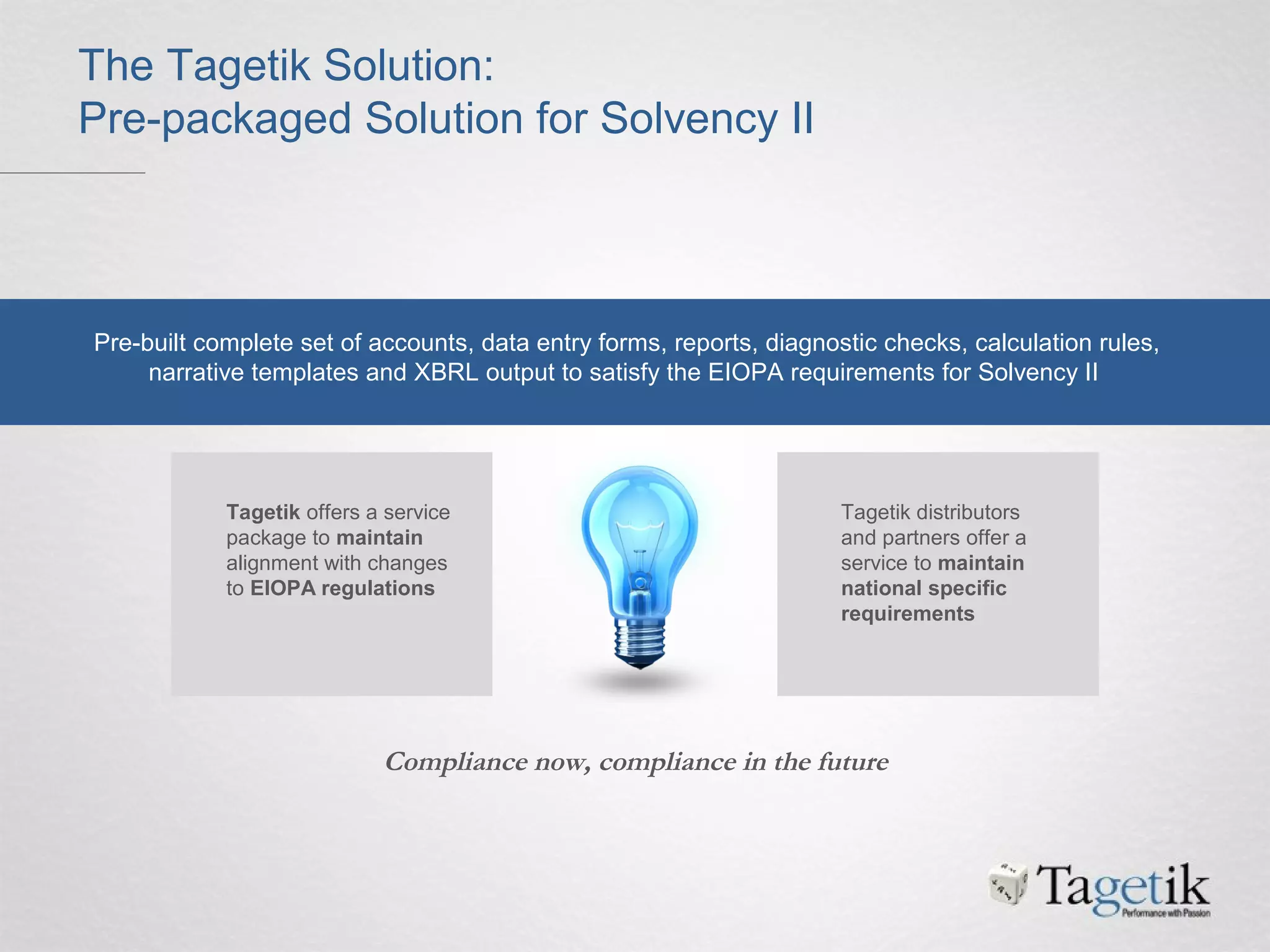 The Tagetik Solution:
Pre-packaged Solution for Solvency II
Pre-built complete set of accounts, data entry forms, reports, diagnostic checks, calculation rules,
narrative templates and XBRL output to satisfy the EIOPA requirements for Solvency II
Tagetik offers a service
package to maintain
alignment with changes
to EIOPA regulations
Tagetik distributors
and partners offer a
service to maintain
national specific
requirements
Compliance now, compliance in the future
 