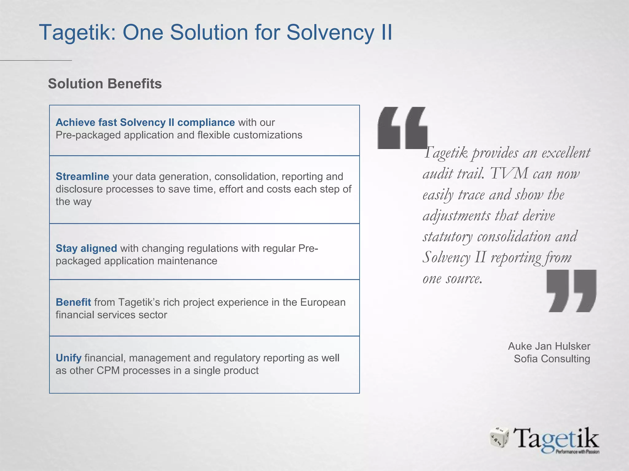 Achieve fast Solvency II compliance with our
Pre-packaged application and flexible customizations
Streamline your data generation, consolidation, reporting and
disclosure processes to save time, effort and costs each step of
the way
Stay aligned with changing regulations with regular Pre-
packaged application maintenance
Benefit from Tagetik’s rich project experience in the European
financial services sector
Unify financial, management and regulatory reporting as well
as other CPM processes in a single product
Tagetik: One Solution for Solvency II
Solution Benefits
Tagetik provides an excellent
audit trail. TVM can now
easily trace and show the
adjustments that derive
statutory consolidation and
Solvency II reporting from
one source.
Auke Jan Hulsker
Sofia Consulting
 