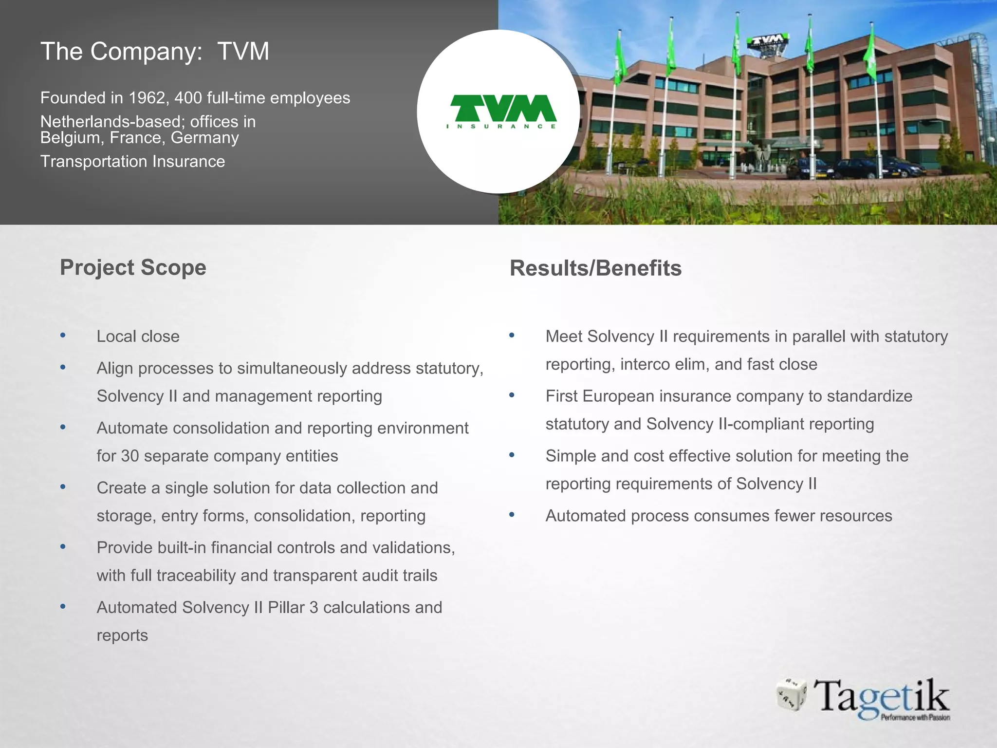 The Company: TVM
Founded in 1962, 400 full-time employees
Netherlands-based; offices in
Belgium, France, Germany
Transportation Insurance
Project Scope Results/Benefits
• Local close
• Align processes to simultaneously address statutory,
Solvency II and management reporting
• Automate consolidation and reporting environment
for 30 separate company entities
• Create a single solution for data collection and
storage, entry forms, consolidation, reporting
• Provide built-in financial controls and validations,
with full traceability and transparent audit trails
• Automated Solvency II Pillar 3 calculations and
reports
• Meet Solvency II requirements in parallel with statutory
reporting, interco elim, and fast close
• First European insurance company to standardize
statutory and Solvency II-compliant reporting
• Simple and cost effective solution for meeting the
reporting requirements of Solvency II
• Automated process consumes fewer resources
 