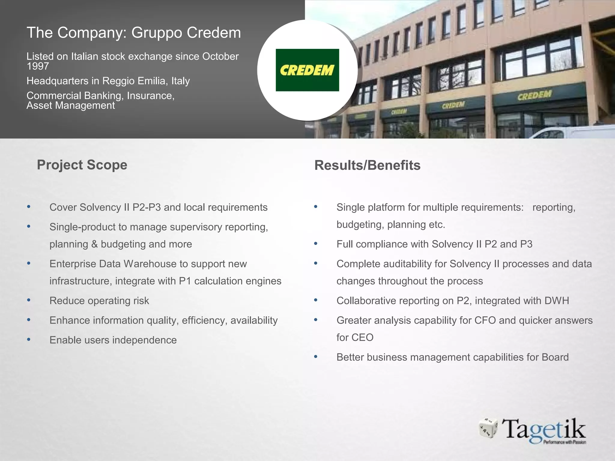 The Company: Gruppo Credem
Listed on Italian stock exchange since October
1997
Headquarters in Reggio Emilia, Italy
Commercial Banking, Insurance,
Asset Management
• Cover Solvency II P2-P3 and local requirements
• Single-product to manage supervisory reporting,
planning & budgeting and more
• Enterprise Data Warehouse to support new
infrastructure, integrate with P1 calculation engines
• Reduce operating risk
• Enhance information quality, efficiency, availability
• Enable users independence
• Single platform for multiple requirements: reporting,
budgeting, planning etc.
• Full compliance with Solvency II P2 and P3
• Complete auditability for Solvency II processes and data
changes throughout the process
• Collaborative reporting on P2, integrated with DWH
• Greater analysis capability for CFO and quicker answers
for CEO
• Better business management capabilities for Board
Project Scope Results/Benefits
 
