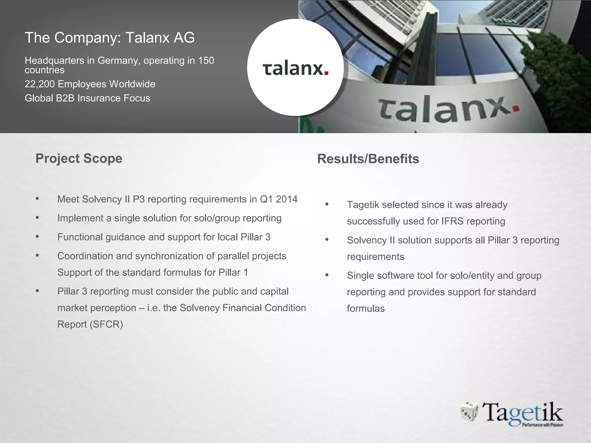 The Company: Talanx AG
Headquarters in Germany, operating in 150
countries
22,200 Employees Worldwide
Global B2B Insurance Focus
• Meet Solvency II P3 reporting requirements in Q1 2014
• Implement a single solution for solo/group reporting
• Functional guidance and support for local Pillar 3
• Coordination and synchronization of parallel projects
Support of the standard formulas for Pillar 1
• Pillar 3 reporting must consider the public and capital
market perception – i.e. the Solvency Financial Condition
Report (SFCR)
• Tagetik selected since it was already
successfully used for IFRS reporting
• Solvency II solution supports all Pillar 3 reporting
requirements
• Single software tool for solo/entity and group
reporting and provides support for standard
formulas
Project Scope Results/Benefits
 