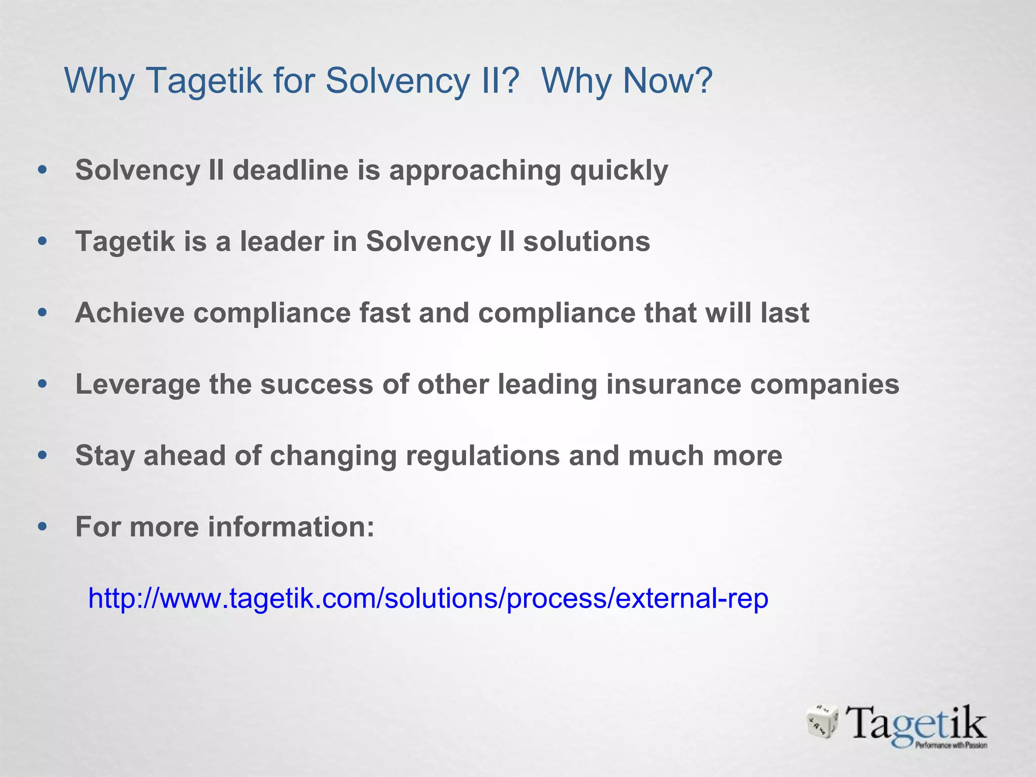 • Solvency II deadline is approaching quickly
• Tagetik is a leader in Solvency II solutions
• Achieve compliance fast and compliance that will last
• Leverage the success of other leading insurance companies
• Stay ahead of changing regulations and much more
• For more information:
http://www.tagetik.com/solutions/process/external-rep
Why Tagetik for Solvency II? Why Now?
 