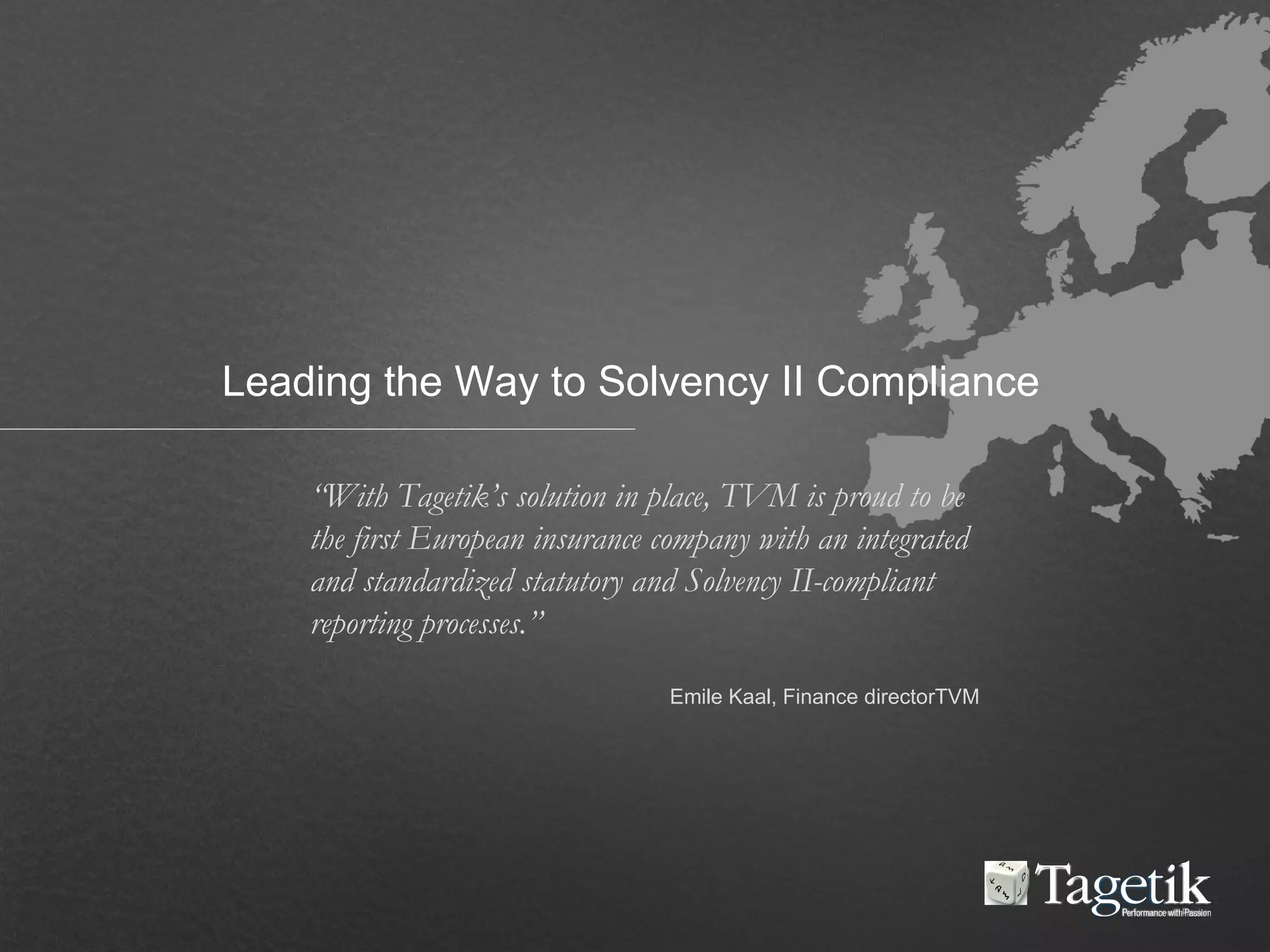 “With Tagetik’s solution in place, TVM is proud to be
the first European insurance company with an integrated
and standardized statutory and Solvency II-compliant
reporting processes.”
Emile Kaal, Finance directorTVM
Leading the Way to Solvency II Compliance
 