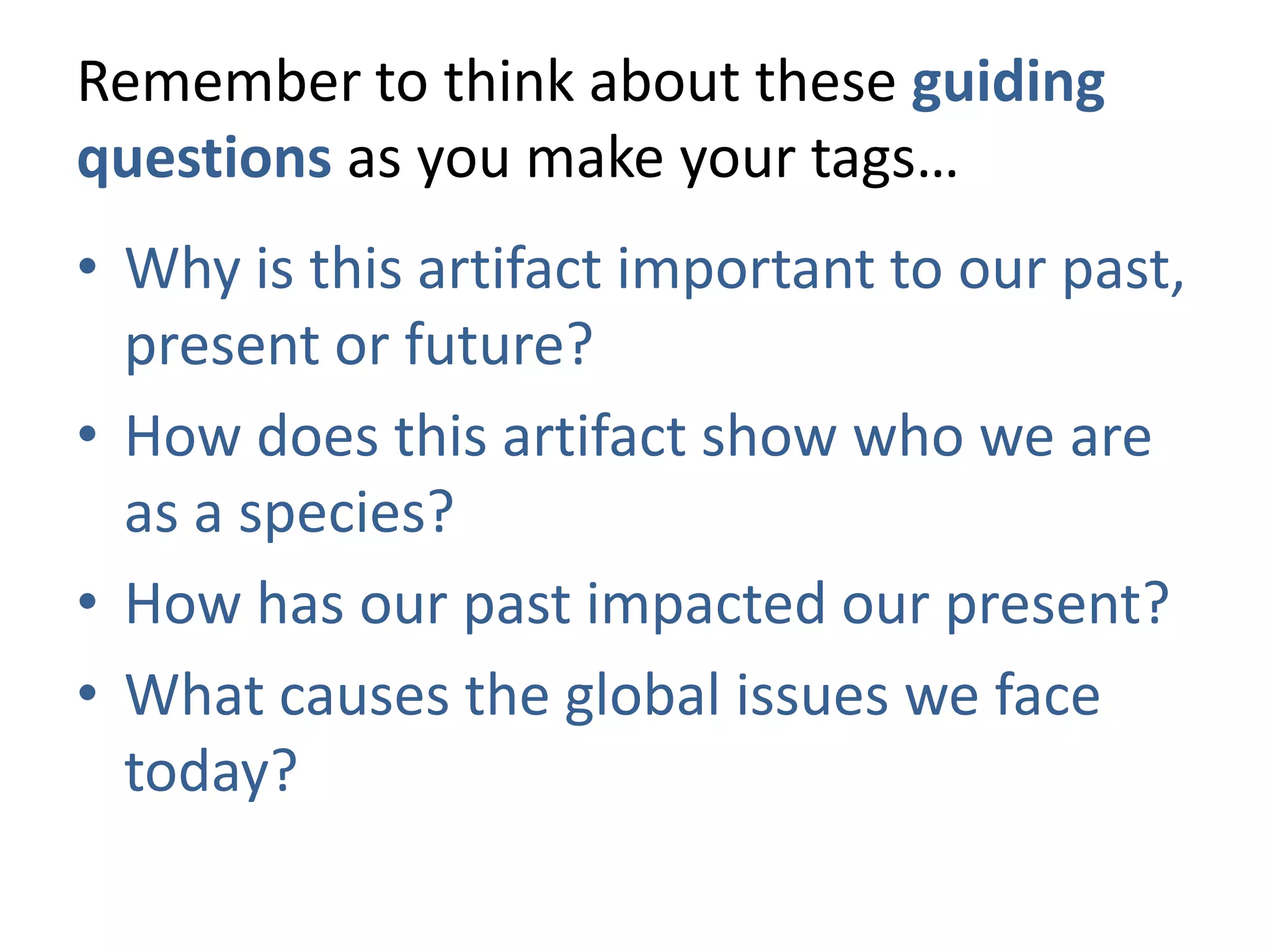 Remember to think about these guiding
questions as you make your tags…
• Why is this artifact important to our past,
  present or future?
• How does this artifact show who we are
  as a species?
• How has our past impacted our present?
• What causes the global issues we face
  today?
 