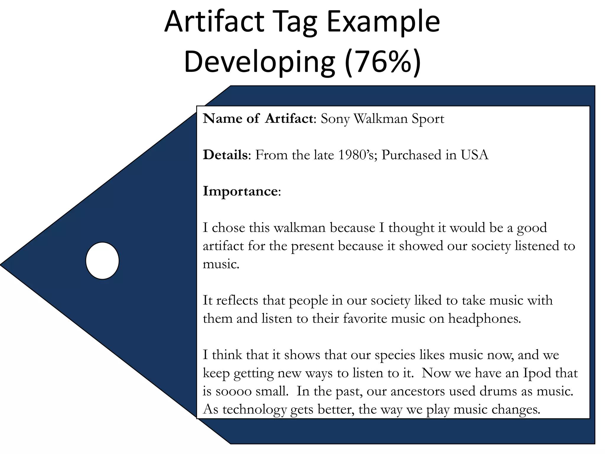 Artifact Tag Example
 Developing (76%)
  Name of Artifact: Sony Walkman Sport

  Details: From the late 1980’s; Purchased in USA

  Importance:

  I chose this walkman because I thought it would be a good
  artifact for the present because it showed our society listened to
  music.

  It reflects that people in our society liked to take music with
  them and listen to their favorite music on headphones.

  I think that it shows that our species likes music now, and we
  keep getting new ways to listen to it. Now we have an Ipod that
  is soooo small. In the past, our ancestors used drums as music.
  As technology gets better, the way we play music changes.
 