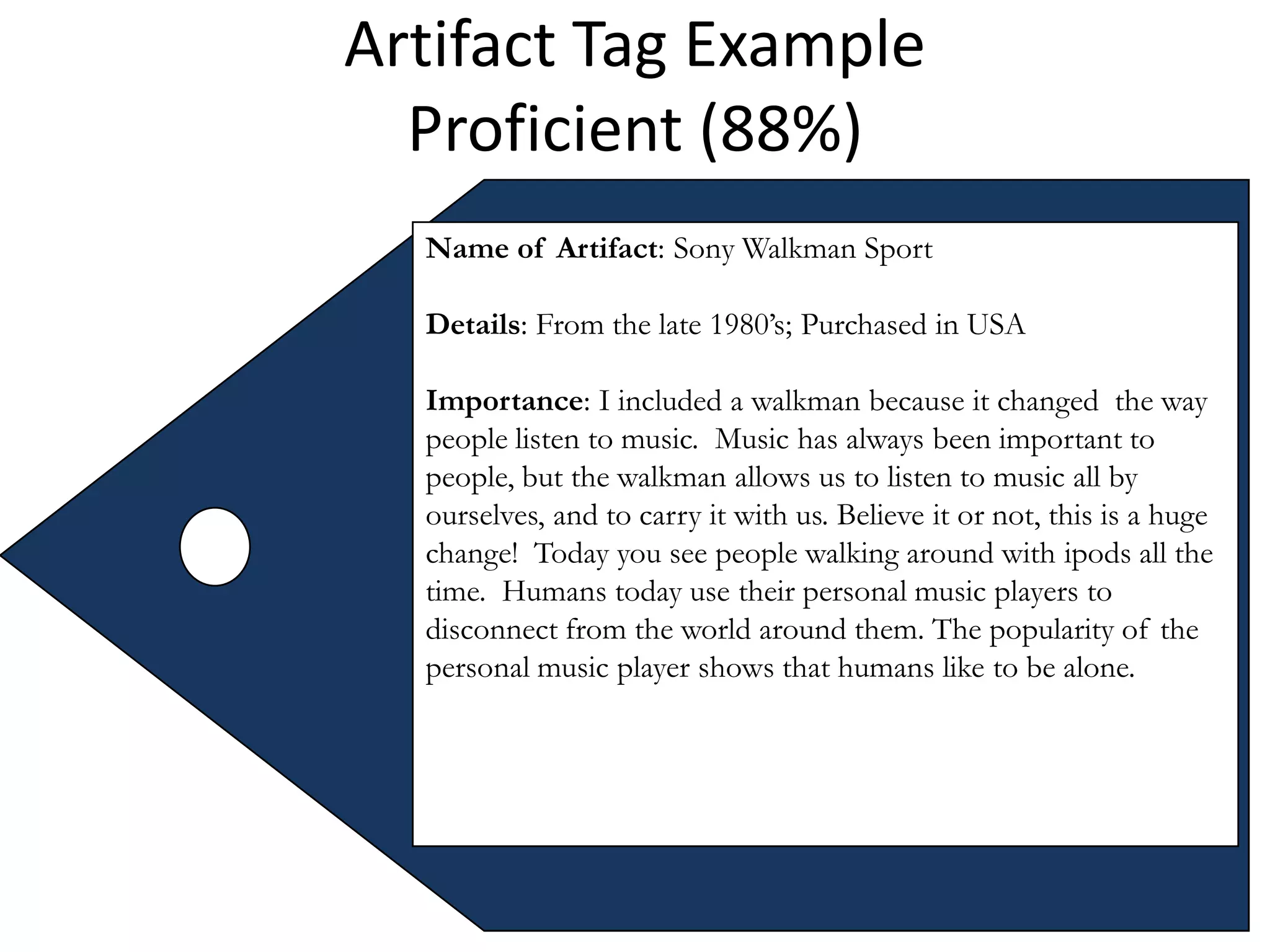 Artifact Tag Example
  Proficient (88%)
  Name of Artifact: Sony Walkman Sport

  Details: From the late 1980’s; Purchased in USA

  Importance: I included a walkman because it changed the way
  people listen to music. Music has always been important to
  people, but the walkman allows us to listen to music all by
  ourselves, and to carry it with us. Believe it or not, this is a huge
  change! Today you see people walking around with ipods all the
  time. Humans today use their personal music players to
  disconnect from the world around them. The popularity of the
  personal music player shows that humans like to be alone.
 