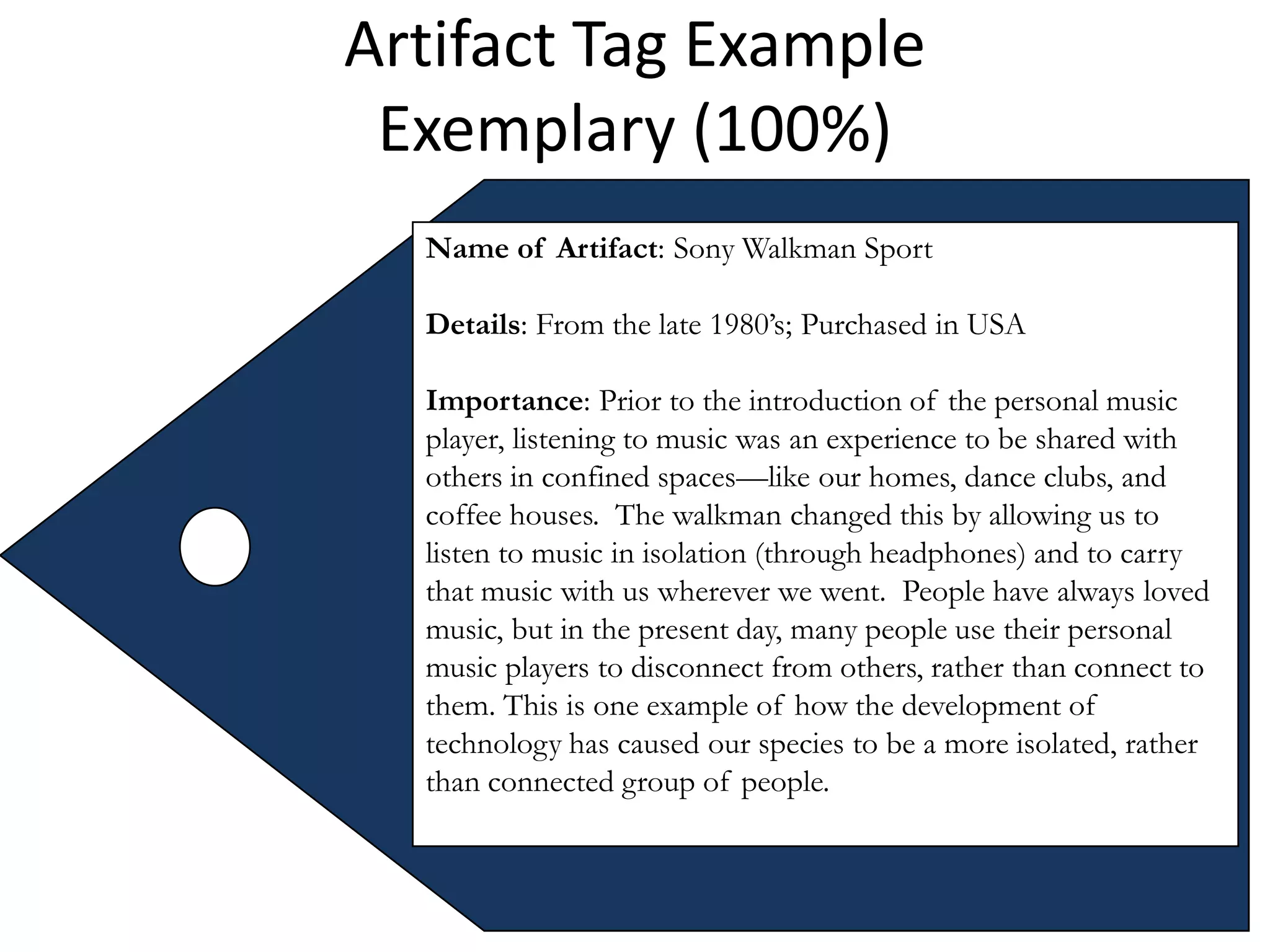 Artifact Tag Example
 Exemplary (100%)
  Name of Artifact: Sony Walkman Sport

  Details: From the late 1980’s; Purchased in USA

  Importance: Prior to the introduction of the personal music
  player, listening to music was an experience to be shared with
  others in confined spaces—like our homes, dance clubs, and
  coffee houses. The walkman changed this by allowing us to
  listen to music in isolation (through headphones) and to carry
  that music with us wherever we went. People have always loved
  music, but in the present day, many people use their personal
  music players to disconnect from others, rather than connect to
  them. This is one example of how the development of
  technology has caused our species to be a more isolated, rather
  than connected group of people.
 
