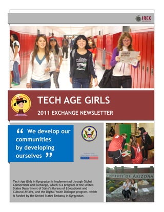 TECH AGE GIRLS
                  2011 EXCHANGE NEWSLETTER



 ―    We develop our
  communities
  by developing
  ourselves
                       ‖
Tech Age Girls in Kyrgyzstan is implemented through Global
Connections and Exchange, which is a program of the United
States Department of State’s Bureau of Educational and
Cultural Affairs, and the Digital Youth Dialogue program, which
is funded by the United States Embassy in Kyrgyzstan.
 