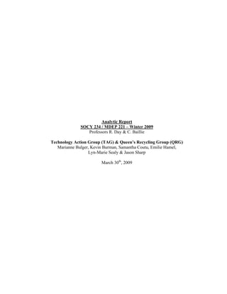                                                                        
 




                           Analytic Report
                  SOCY 234 / MDEP 221 – Winter 2009
                     Professors R. Day & C. Baillie

    Technology Action Group (TAG) & Queen’s Recycling Group (QRG)
       Marianne Bulger, Kevin Burman, Samantha Coutu, Emilie Hamel,
                      Lyn-Marie Sealy & Jason Sharp

                            March 30th, 2009
 