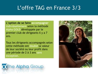 L’offre TAG en France 3/3
L’option de se faire accompagner
individuellement selon la méthode
Alpha GOLD développée par le
premier club de dirigeants il y a 7
ans.
Tous les dirigeants accompagnés selon
cette méthode ont doublé la valeur
de leur société ou leur profit dans
une période de 2 à 3 ans sans
exception.
 