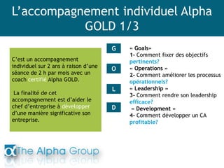 L’accompagnement individuel Alpha
GOLD 1/3
C’est un accompagnement
individuel sur 2 ans à raison d’une
séance de 2 h par mois avec un
coach certifié Alpha GOLD.
La finalité de cet
accompagnement est d’aider le
chef d’entreprise à développer
d’une manière significative son
entreprise.
« Goals»
1- Comment fixer des objectifs
pertinents?
« Operations »
2- Comment améliorer les processus
opérationnels?
« Leadership »
3- Comment rendre son leadership
efficace?
« Development »
4- Comment développer un CA
profitable?
G
O
L
D
 