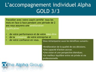 L’accompagnement individuel Alpha
GOLD 3/3
Travailler avec votre coach certifié tous les
mois en face à face pendant une période de 2
ans vous assurera une amélioration
significative :
• de votre performance et de votre bien-être
• de la croissance de votre entreprise et
• de votre confiance en vous. Vous remarquerez aussi les bénéfices suivants :
•Amélioration de la qualité de vos décisions.
•Une capacité d’action accrue.
•Une vision et une perspective étendues.
•Un meilleur équilibre entre vie privée et vie
professionnelle
 