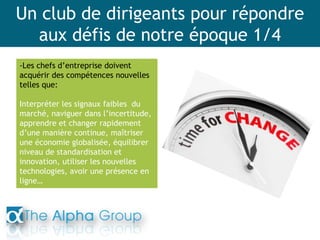 Un club de dirigeants pour répondre
aux défis de notre époque 1/4
-Les chefs d’entreprise doivent
acquérir des compétences nouvelles
telles que:
Interpréter les signaux faibles du
marché, naviguer dans l’incertitude,
apprendre et changer rapidement
d’une manière continue, maîtriser
une économie globalisée, équilibrer
niveau de standardisation et
innovation, utiliser les nouvelles
technologies, avoir une présence en
ligne…
 