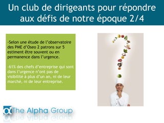 Un club de dirigeants pour répondre
aux défis de notre époque 2/4
-Selon une étude de l’observatoire
des PME d’Oseo 2 patrons sur 5
estiment être souvent ou en
permanence dans l’urgence.
-61% des chefs d’entreprise qui sont
dans l’urgence n’ont pas de
visibilité à plus d’un an, ni de leur
marché, ni de leur entreprise.
 