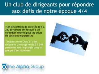 Un club de dirigeants pour répondre
aux défis de notre époque 4/4
-42% des patrons de sociétés de 5 à
249 personnes ont recours à un
conseiller externe pour les prises
de décisions importantes .
-Toujours selon Oseo 61% des
dirigeants d’entreprise de 5 à 249
personnes sont impliqués dans un
groupe d’entrepreneur.
 