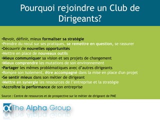 Pourquoi rejoindre un Club de
Dirigeants?
•Revoir, définir, mieux formaliser sa stratégie
•Prendre du recul sur ses pratiques, se remettre en question, se rassurer
•Découvrir de nouvelles opportunités
•Mettre en place de nouveaux outils
•Mieux communiquer sa vision et ses projets de changement
•Mieux comprendre les mutations de son environnement
•Partager les mêmes problématiques avec d’autres dirigeants
•Rompre son isolement, être accompagné dans la mise en place d'un projet
•Se sentir mieux dans son métier de dirigeant
•Mettre en synergie les ressources de l’entreprise et la stratégie
•Accroître la performance de son entreprise
Source : Centre de ressources et de prospective sur le métier de dirigeant de PME
 
