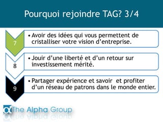 Pourquoi rejoindre TAG? 3/4
7
•Avoir des idées qui vous permettent de
cristalliser votre vision d’entreprise.
8
•Jouir d’une liberté et d’un retour sur
investissement mérité.
9
•Partager expérience et savoir et profiter
d’un réseau de patrons dans le monde entier.
 