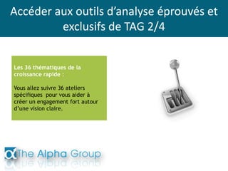 Accéder aux outils d’analyse éprouvés et
exclusifs de TAG 2/4
Les 36 thématiques de la
croissance rapide :
Vous allez suivre 36 ateliers
spécifiques pour vous aider à
créer un engagement fort autour
d’une vision claire.
 