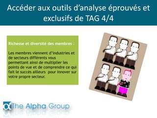 Accéder aux outils d’analyse éprouvés et
exclusifs de TAG 4/4
Richesse et diversité des membres :
Les membres viennent d’industries et
de secteurs différents vous
permettant ainsi de multiplier les
points de vue et de comprendre ce qui
fait le succès ailleurs pour innover sur
votre propre secteur.
 