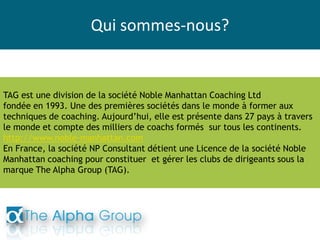 Qui sommes-nous?
TAG est une division de la société Noble Manhattan Coaching Ltd
fondée en 1993. Une des premières sociétés dans le monde à former aux
techniques de coaching. Aujourd’hui, elle est présente dans 27 pays à travers
le monde et compte des milliers de coachs formés sur tous les continents.
http://www.noble-manhattan.com
En France, la société NP Consultant détient une Licence de la société Noble
Manhattan coaching pour constituer et gérer les clubs de dirigeants sous la
marque The Alpha Group (TAG).
 
