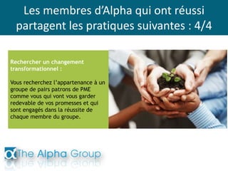 Les membres d’Alpha qui ont réussi
partagent les pratiques suivantes : 4/4
Rechercher un changement
transformationnel :
Vous recherchez l’appartenance à un
groupe de pairs patrons de PME
comme vous qui vont vous garder
redevable de vos promesses et qui
sont engagés dans la réussite de
chaque membre du groupe.
 