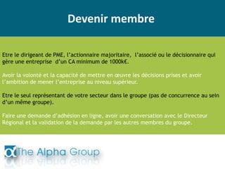 Devenir membre
Etre le dirigeant de PME, l’actionnaire majoritaire, l’associé ou le décisionnaire qui
gère une entreprise d’un CA minimum de 1000k€.
Avoir la volonté et la capacité de mettre en œuvre les décisions prises et avoir
l’ambition de mener l’entreprise au niveau supérieur.
Etre le seul représentant de votre secteur dans le groupe (pas de concurrence au sein
d’un même groupe).
Faire une demande d’adhésion en ligne, avoir une conversation avec le Directeur
Régional et la validation de la demande par les autres membres du groupe.
 