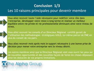 Conclusion 1/3
Les 10 raisons principales pour devenir membre
Vous allez recevoir toute l’aide nécessaire pour redéfinir votre rôle dans
l’entreprise, développer votre vision à long terme et réaliser un meilleur
équilibre entre vie privée et vie professionnelle diminuant ainsi votre niveau de
stress.
Vous allez recevoir les conseils d’un Directeur Régional certifié garant de
l’utilisation des méthodologies stratégiques GOLD, lui-même patron de PME en
plus du conseil de vos pairs.
Vous allez recevoir mois après mois le support nécessaire à une bonne prise de
décision pour mener votre entreprise vers le niveau désiré.
Les autres membres ainsi que le Directeur Régional vont vous ouvrir les yeux sur
de nouvelles opportunités et des nouvelles façons de faires les choses dépassant
ainsi les obstacles de vos propres limitations.
1
2
3
4
 
