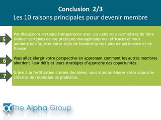 Conclusion 2/3
Les 10 raisons principales pour devenir membre
Vos discussions en toute transparence avec vos pairs vous permettrez de faire
évoluer certaines de vos pratiques managériales non efficaces et vous
permettrez d’ajuster votre style de leadership vers plus de pertinence et de
finesse.
Vous allez élargir votre perspective en apprenant comment les autres membres
abordent leur défis et leurs stratégies d’approche des opportunités.
Grâce à la fertilisation croisée des idées, vous allez améliorer votre approche
créative de résolution de problème.
6
5
7
 
