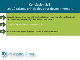 Conclusion 3/3
Les 10 raisons principales pour devenir membre
Vous allez acquérir de nouvelles méthodologies et de nouvelles aptitudes en
participant de manière régulière à un « think tank ».
Vous allez développer un réseau mondial.
Vous allez avoir votre propre « conseil d’administration ».
8
9
10
 