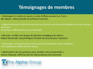 Témoignages de membres
« Développer et mettre en œuvre un plan d’affaire puissant sur 2 ans »
Ben Marsh, i-Meta (Société de Software financier)
« Repositionnement radical des services aux clients ce qui a permis de générer un haut revenue
récurrent »
David Dean, D&R (Services aux entreprises)
« Recruter et bâtir une équipe de direction stratégique de talent »
Robert McIlwraith, Amsaf Bridport (Produit de sécurité pour l’aviation)
« Développer une gamme de produits plus haut de gamme et plus rentable »
Paul Stephenson, NAIM (Produit Audio)
« Optimisation de nos processus pour doubler notre productivité »
Johann Edwards, EIMS (Société de télémarketing Internationale)
 