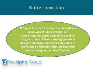 Notre conviction
TAG peut être l’outil business le plus efficace
pour vous et votre entreprise :
vous offrant le conseil avisé d’un panel de
dirigeants, une réflexion stratégique selon
des méthodologies éprouvées, des idées et
des façons de faire nouvelles, de l’entraide
et du partage et peu-être l’amitié.
 