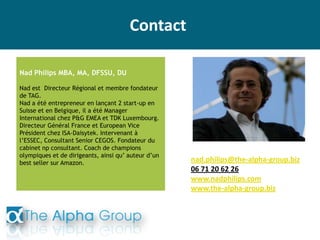 Contact
Nad Philips MBA, MA, DFSSU, DU
Nad est Directeur Régional et membre fondateur
de TAG.
Nad a été entrepreneur en lançant 2 start-up en
Suisse et en Belgique, il a été Manager
International chez P&G EMEA et TDK Luxembourg.
Directeur Général France et European Vice
Président chez ISA-Daisytek. Intervenant à
l’ESSEC, Consultant Senior CEGOS. Fondateur du
cabinet np consultant. Coach de champions
olympiques et de dirigeants, ainsi qu’ auteur d’un
best seller sur Amazon. nad.philips@the-alpha-group.biz
06 71 20 62 26
www.nadphilips.com
www.the-alpha-group.biz
 