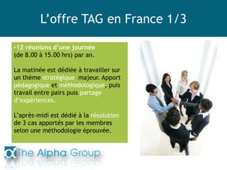 L’offre TAG en France 1/3
-12 réunions d’une journée
(de 8.00 à 15.00 hrs) par an.
La matinée est dédiée à travailler sur
un thème stratégique majeur. Apport
pédagogique et méthodologique, puis
travail entre pairs puis partage
d’expériences.
L’après-midi est dédié à la résolution
de 3 cas apportés par les membres
selon une méthodologie éprouvée.
 