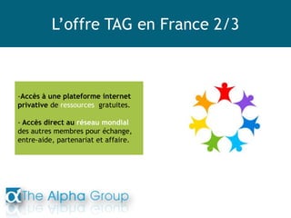 L’offre TAG en France 2/3
-Accès à une plateforme internet
privative de ressources gratuites.
- Accès direct au réseau mondial
des autres membres pour échange,
entre-aide, partenariat et affaire.
 