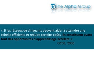 « Si les réseaux de dirigeants peuvent aider à atteindre une
échelle efficiente et réduire certains coûts, ils constituent avant
tout des opportunités d’apprentissage accéléré »
OCDE, 2000
 