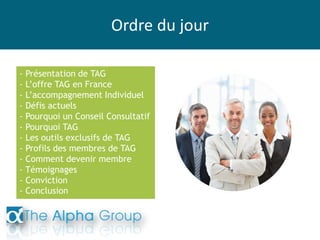 Ordre du jour
- Présentation de TAG
- L’offre TAG en France
- L’accompagnement Individuel
- Défis actuels
- Pourquoi un Conseil Consultatif
- Pourquoi TAG
- Les outils exclusifs de TAG
- Profils des membres de TAG
- Comment devenir membre
- Témoignages
- Conviction
- Conclusion
 