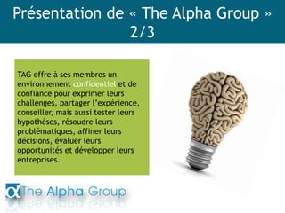 Présentation de « The Alpha Group »
2/3
TAG offre à ses membres un
environnement confidentiel et de
confiance pour exprimer leurs
challenges, partager l’expérience,
conseiller, mais aussi tester leurs
hypothèses, résoudre leurs
problématiques, affiner leurs
décisions, évaluer leurs
opportunités et développer leurs
entreprises.
 