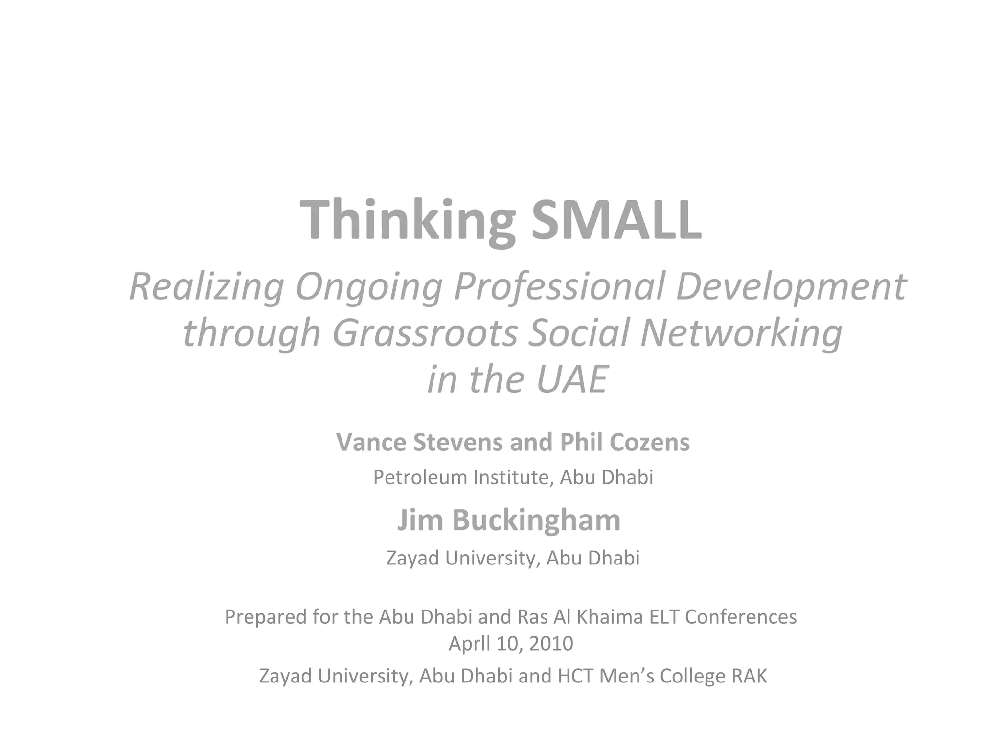 Thinking SMALL
Realizing Ongoing Professional Development
  through Grassroots Social Networking
                in the UAE
                Vance Stevens and Phil Cozens
                    Petroleum Institute, Abu Dhabi

                       Jim Buckingham
                     Zayad University, Abu Dhabi

     Prepared for the Abu Dhabi and Ras Al Khaima ELT Conferences
                            Aprll 10, 2010
        Zayad University, Abu Dhabi and HCT Men’s College RAK
 