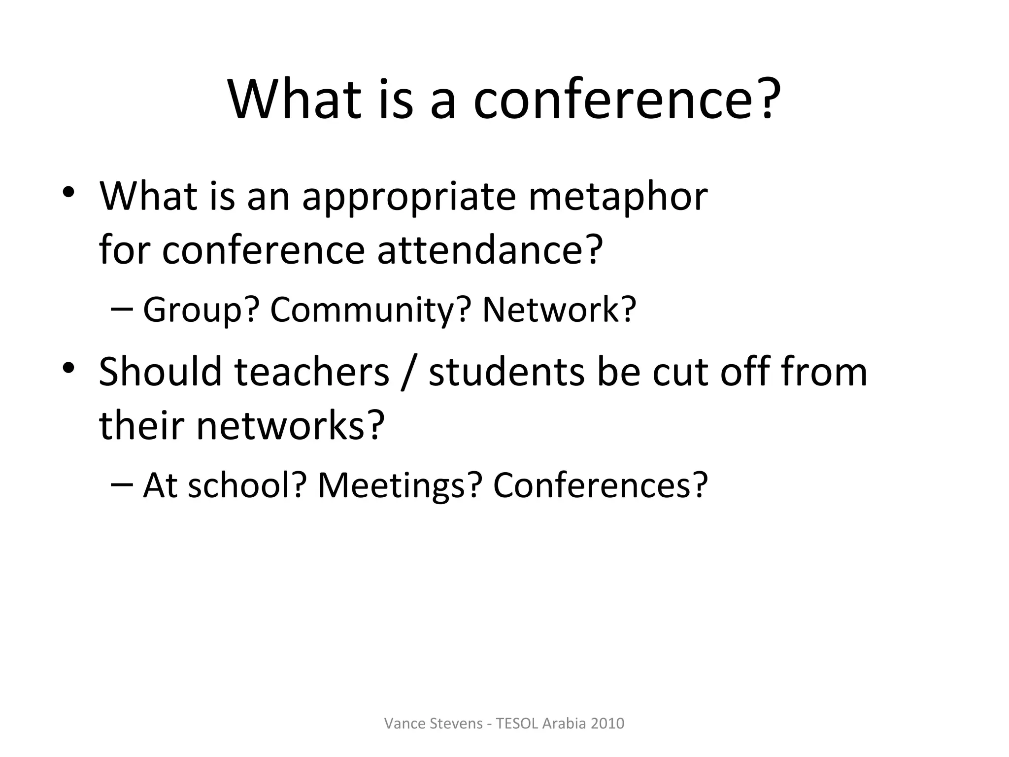 What is a conference?
• What is an appropriate metaphor
  for conference attendance?
  – Group? Community? Network?
• Should teachers / students be cut off from
  their networks?
  – At school? Meetings? Conferences?




                 Vance Stevens - TESOL Arabia 2010
 