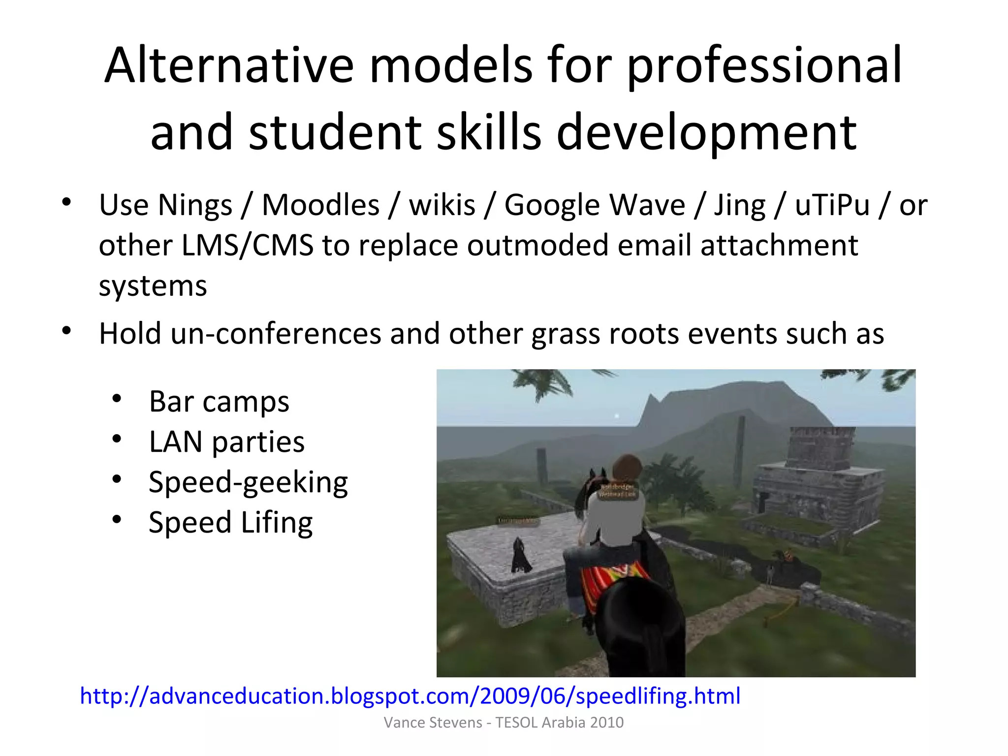 Alternative models for professional
     and student skills development
• Use Nings / Moodles / wikis / Google Wave / Jing / uTiPu / or
  other LMS/CMS to replace outmoded email attachment
  systems
• Hold un-conferences and other grass roots events such as

   •   Bar camps
   •   LAN parties
   •   Speed-geeking
   •   Speed Lifing




 http://advanceducation.blogspot.com/2009/06/speedlifing.html
                            Vance Stevens - TESOL Arabia 2010
 