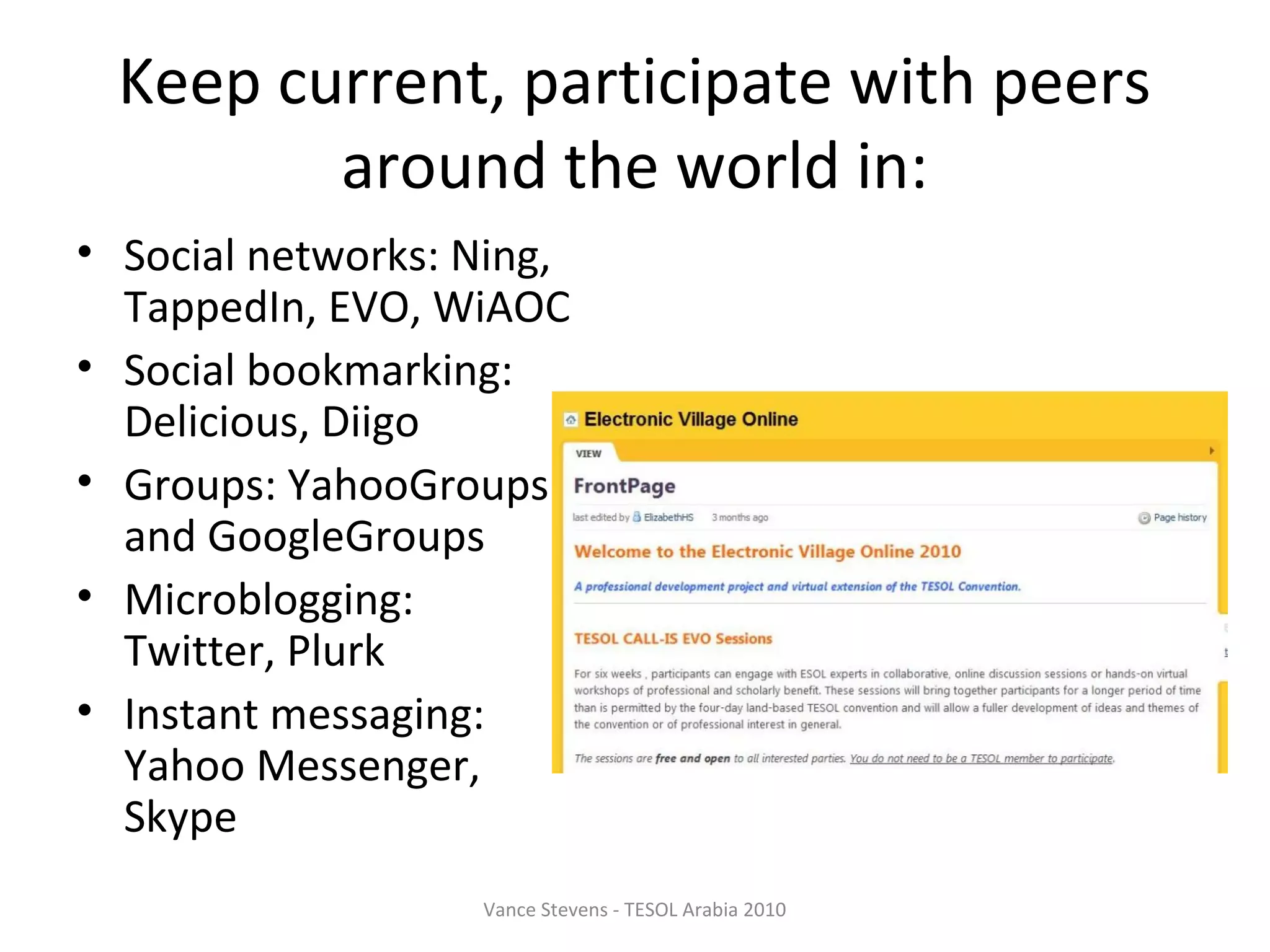Keep current, participate with peers
         around the world in:
• Social networks: Ning,
  TappedIn, EVO, WiAOC
• Social bookmarking:
  Delicious, Diigo
• Groups: YahooGroups
  and GoogleGroups
• Microblogging:
  Twitter, Plurk
• Instant messaging:
  Yahoo Messenger,
  Skype
                   Vance Stevens - TESOL Arabia 2010
 