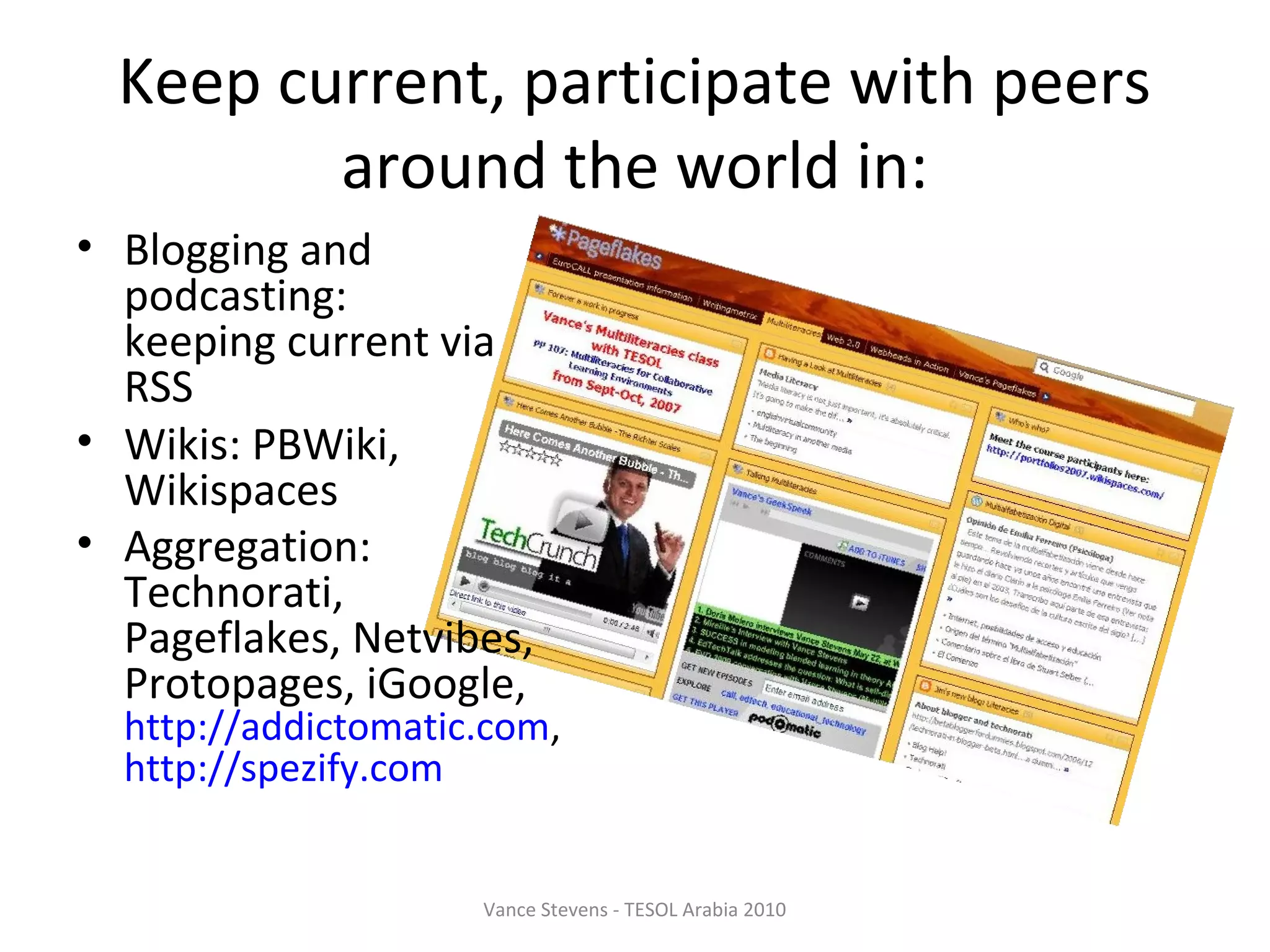Keep current, participate with peers
         around the world in:
• Blogging and
  podcasting:
  keeping current via
  RSS
• Wikis: PBWiki,
  Wikispaces
• Aggregation:
  Technorati,
  Pageflakes, Netvibes,
  Protopages, iGoogle,
  http://addictomatic.com,
  http://spezify.com


                     Vance Stevens - TESOL Arabia 2010
 